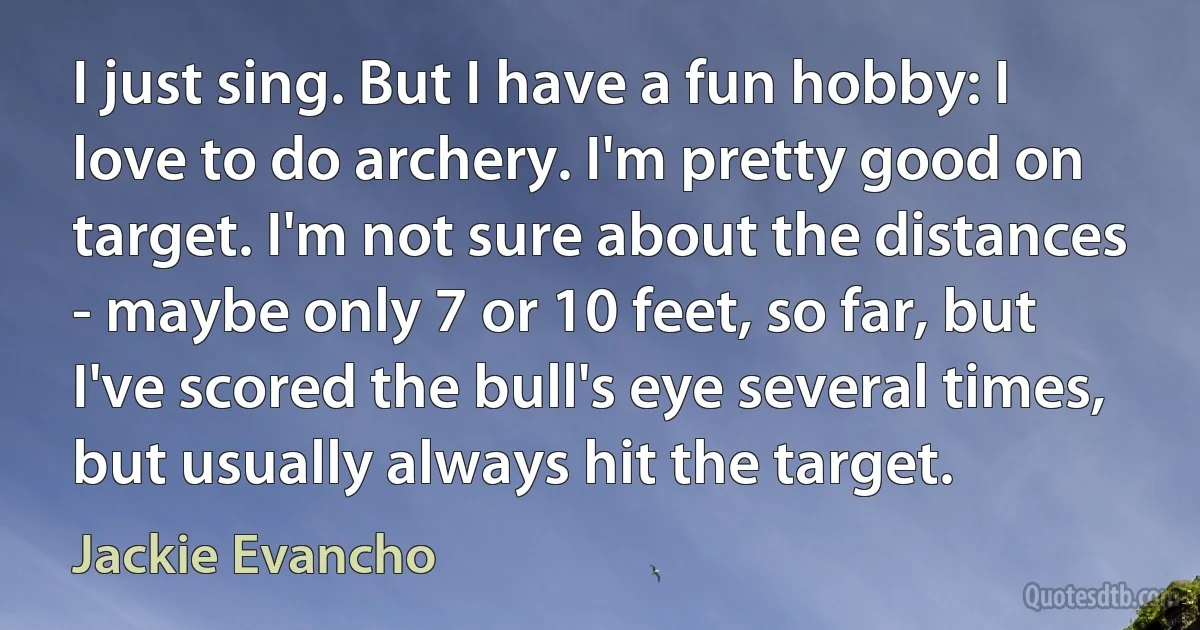 I just sing. But I have a fun hobby: I love to do archery. I'm pretty good on target. I'm not sure about the distances - maybe only 7 or 10 feet, so far, but I've scored the bull's eye several times, but usually always hit the target. (Jackie Evancho)