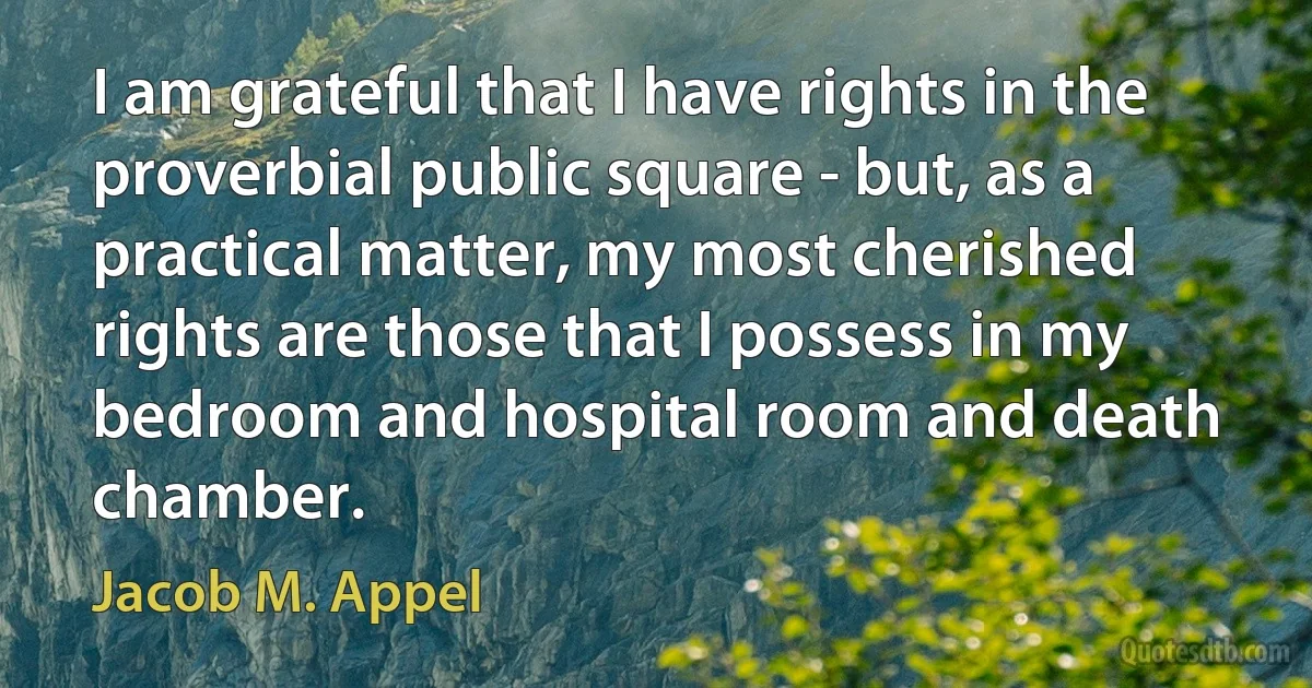 I am grateful that I have rights in the proverbial public square - but, as a practical matter, my most cherished rights are those that I possess in my bedroom and hospital room and death chamber. (Jacob M. Appel)