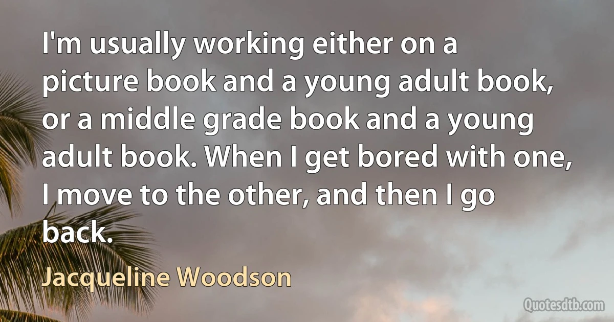 I'm usually working either on a picture book and a young adult book, or a middle grade book and a young adult book. When I get bored with one, I move to the other, and then I go back. (Jacqueline Woodson)