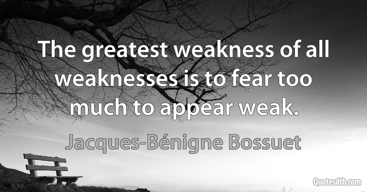 The greatest weakness of all weaknesses is to fear too much to appear weak. (Jacques-Bénigne Bossuet)