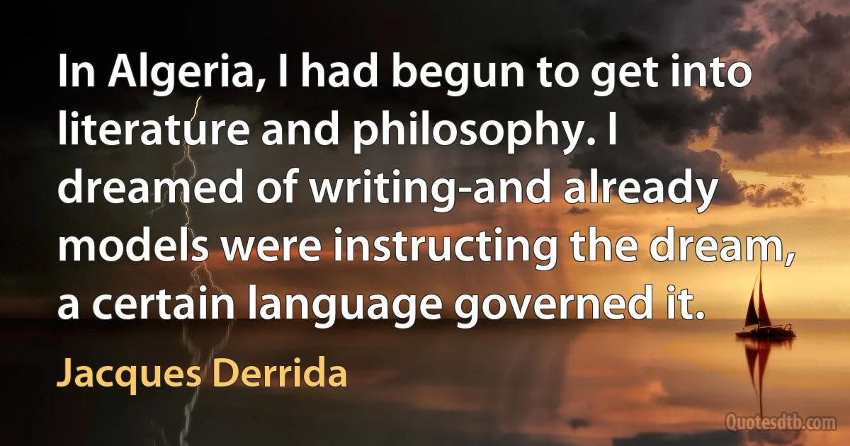 In Algeria, I had begun to get into literature and philosophy. I dreamed of writing-and already models were instructing the dream, a certain language governed it. (Jacques Derrida)