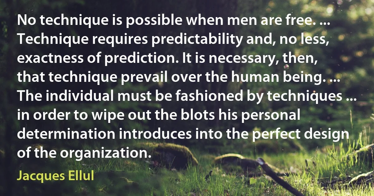 No technique is possible when men are free. ... Technique requires predictability and, no less, exactness of prediction. It is necessary, then, that technique prevail over the human being. ... The individual must be fashioned by techniques ... in order to wipe out the blots his personal determination introduces into the perfect design of the organization. (Jacques Ellul)