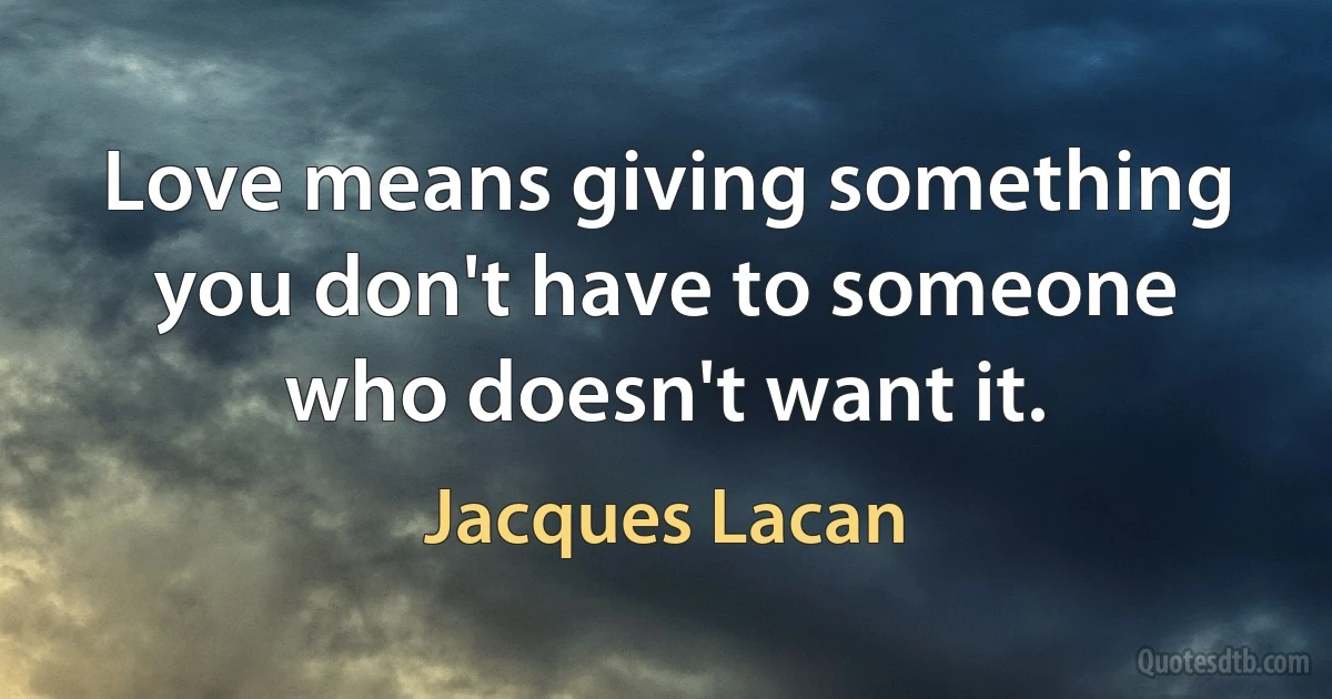 Love means giving something you don't have to someone who doesn't want it. (Jacques Lacan)