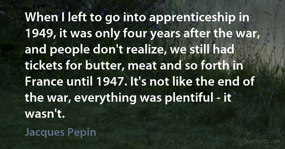 When I left to go into apprenticeship in 1949, it was only four years after the war, and people don't realize, we still had tickets for butter, meat and so forth in France until 1947. It's not like the end of the war, everything was plentiful - it wasn't. (Jacques Pepin)