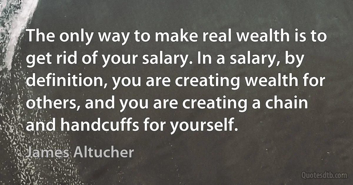 The only way to make real wealth is to get rid of your salary. In a salary, by definition, you are creating wealth for others, and you are creating a chain and handcuffs for yourself. (James Altucher)