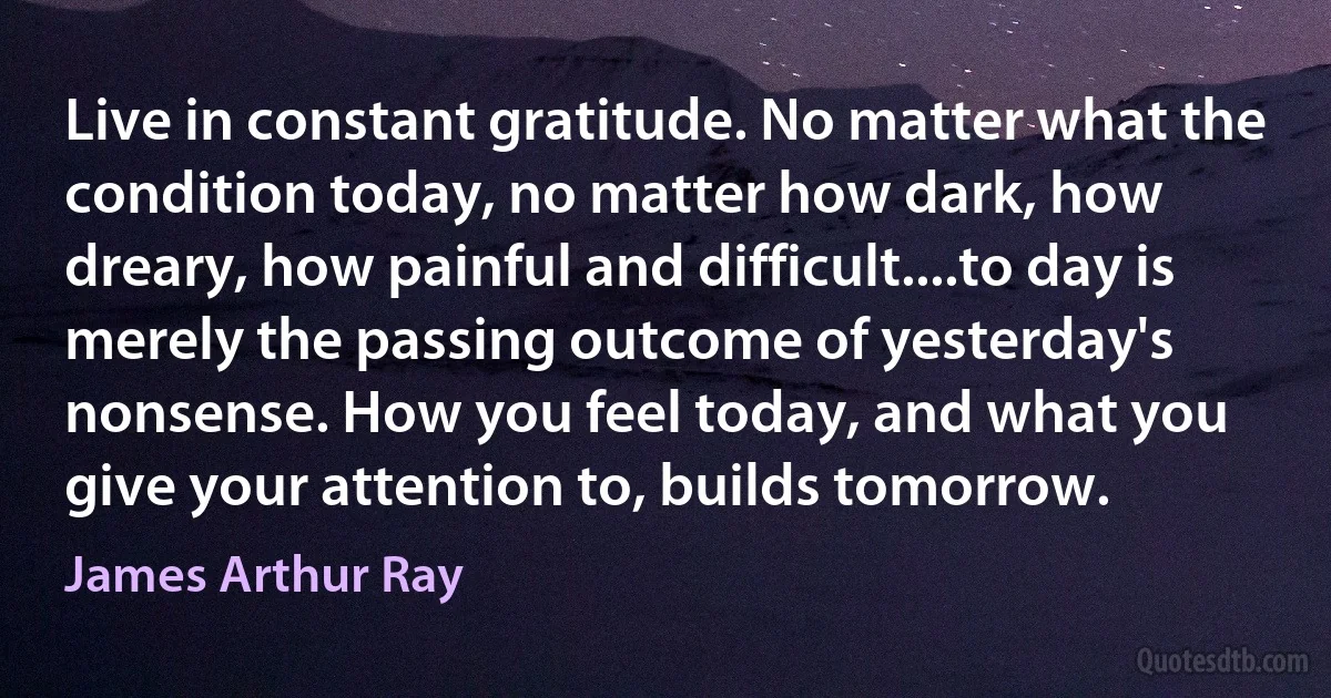 Live in constant gratitude. No matter what the condition today, no matter how dark, how dreary, how painful and difficult....to day is merely the passing outcome of yesterday's nonsense. How you feel today, and what you give your attention to, builds tomorrow. (James Arthur Ray)