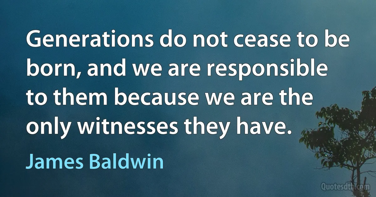 Generations do not cease to be born, and we are responsible to them because we are the only witnesses they have. (James Baldwin)