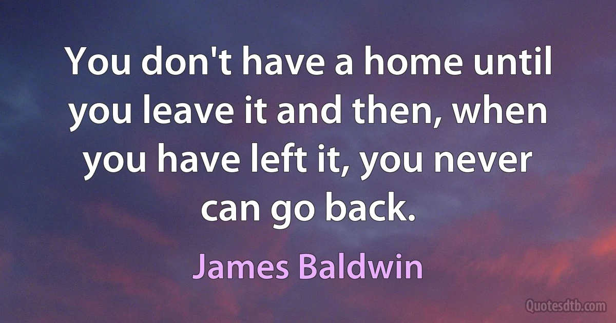 You don't have a home until you leave it and then, when you have left it, you never can go back. (James Baldwin)