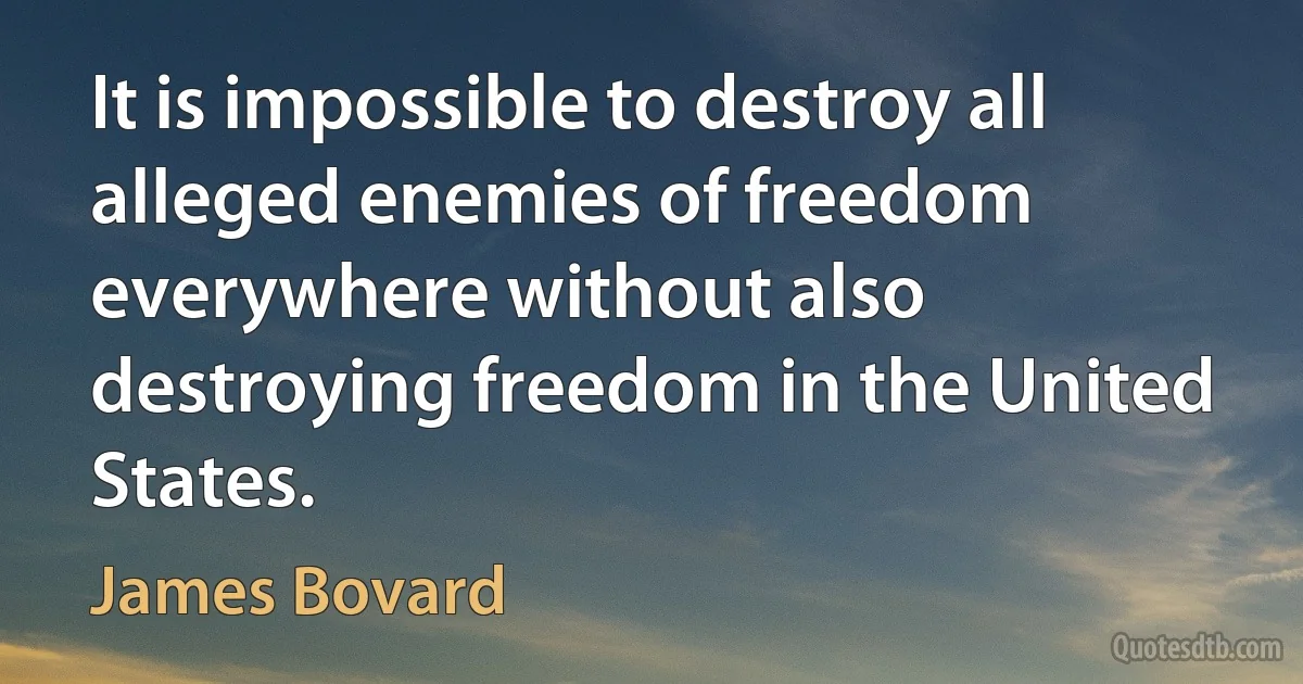 It is impossible to destroy all alleged enemies of freedom everywhere without also destroying freedom in the United States. (James Bovard)