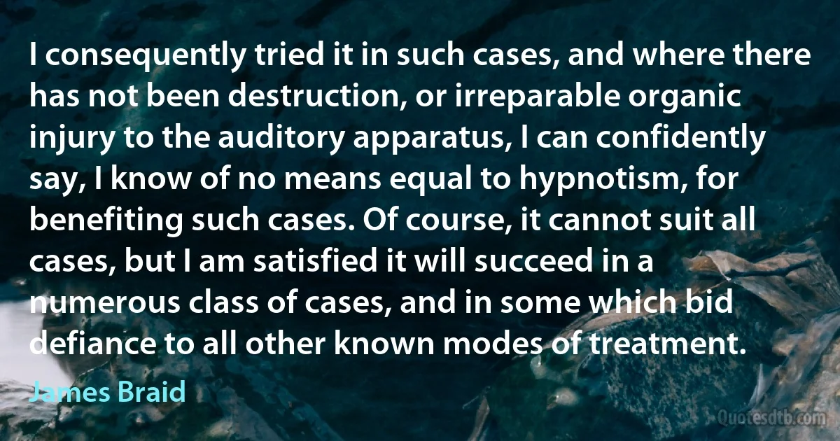 I consequently tried it in such cases, and where there has not been destruction, or irreparable organic injury to the auditory apparatus, I can confidently say, I know of no means equal to hypnotism, for benefiting such cases. Of course, it cannot suit all cases, but I am satisfied it will succeed in a numerous class of cases, and in some which bid defiance to all other known modes of treatment. (James Braid)