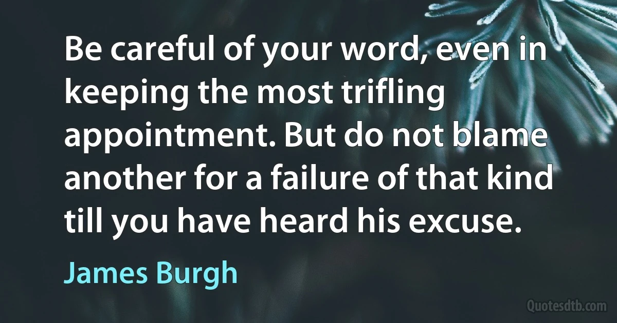 Be careful of your word, even in keeping the most trifling appointment. But do not blame another for a failure of that kind till you have heard his excuse. (James Burgh)