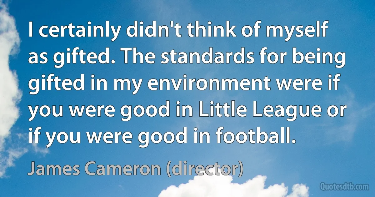 I certainly didn't think of myself as gifted. The standards for being gifted in my environment were if you were good in Little League or if you were good in football. (James Cameron (director))