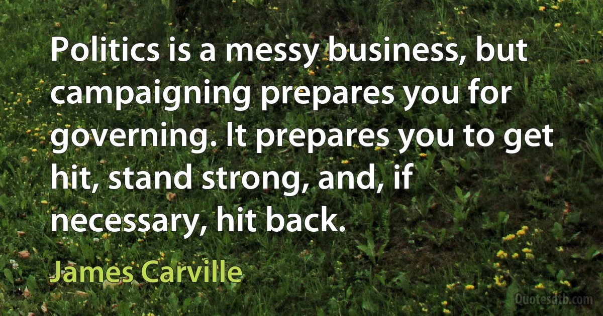 Politics is a messy business, but campaigning prepares you for governing. It prepares you to get hit, stand strong, and, if necessary, hit back. (James Carville)