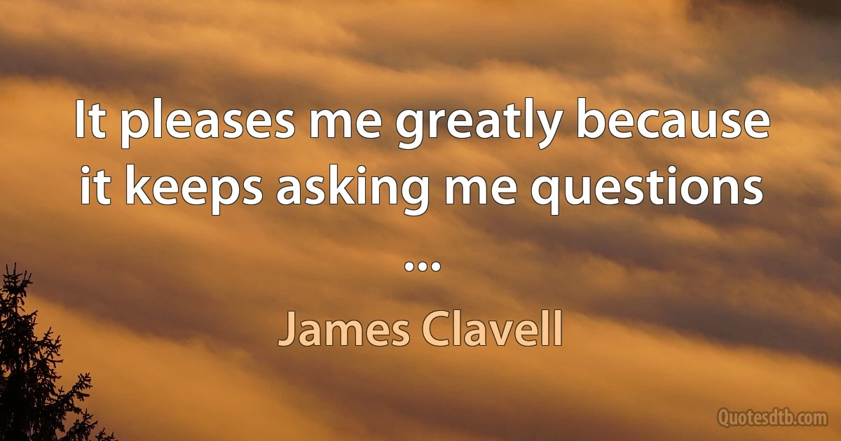 It pleases me greatly because it keeps asking me questions ... (James Clavell)