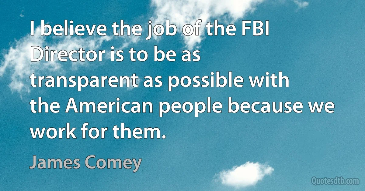 I believe the job of the FBI Director is to be as transparent as possible with the American people because we work for them. (James Comey)