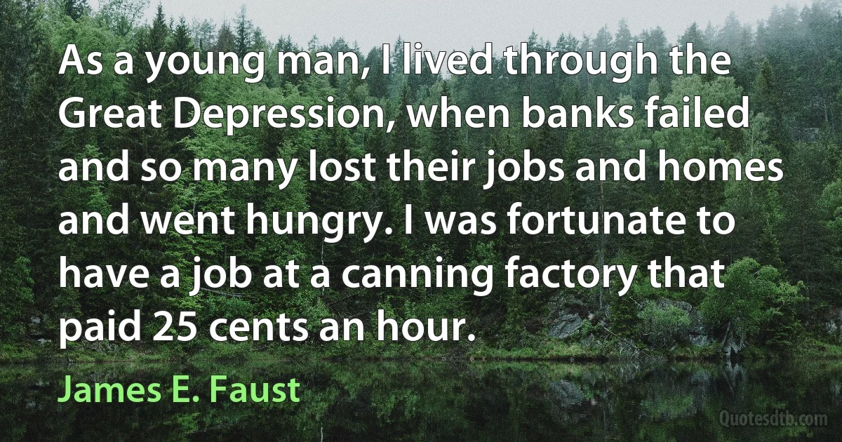 As a young man, I lived through the Great Depression, when banks failed and so many lost their jobs and homes and went hungry. I was fortunate to have a job at a canning factory that paid 25 cents an hour. (James E. Faust)