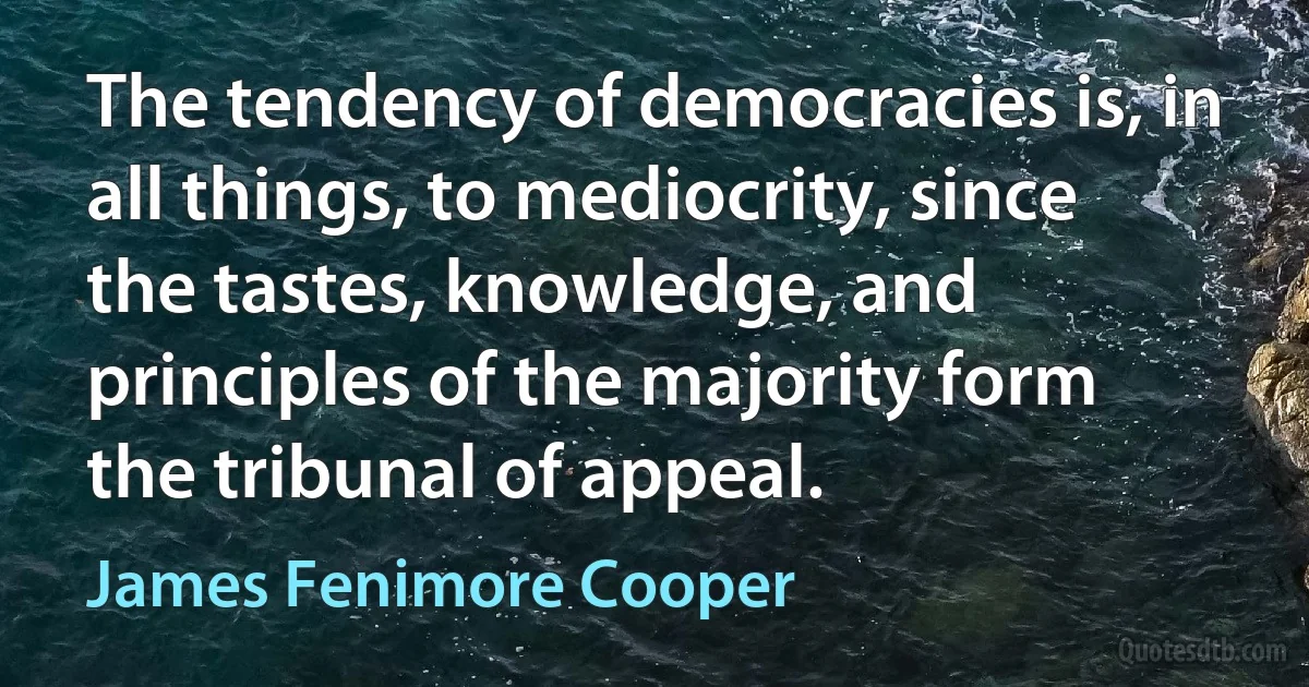 The tendency of democracies is, in all things, to mediocrity, since the tastes, knowledge, and principles of the majority form the tribunal of appeal. (James Fenimore Cooper)