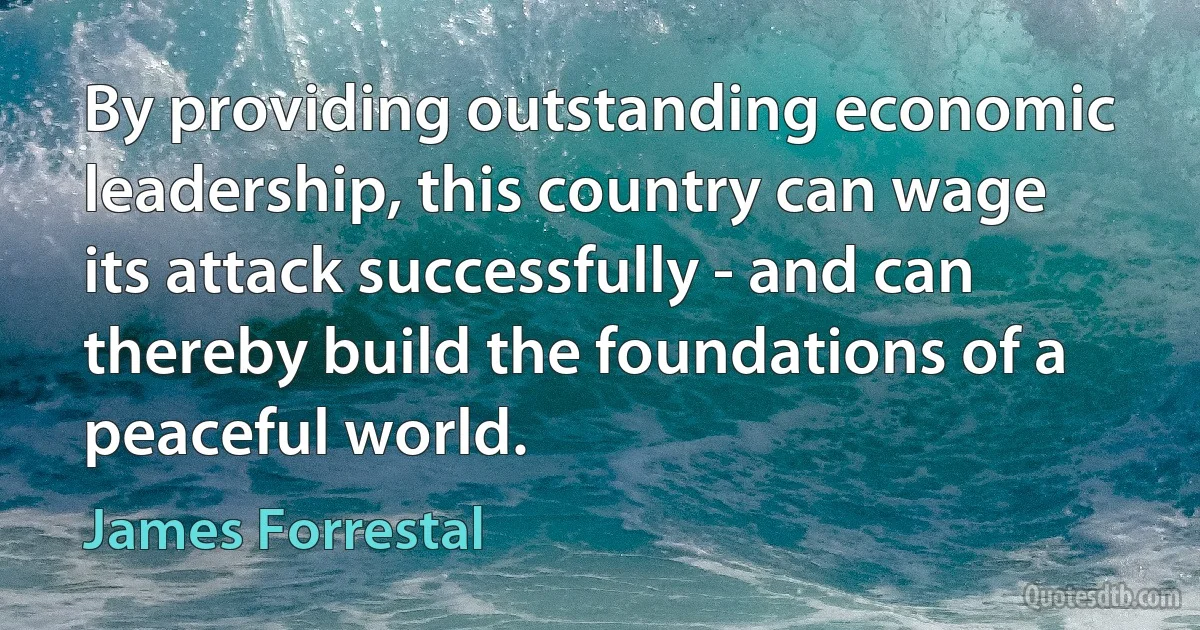 By providing outstanding economic leadership, this country can wage its attack successfully - and can thereby build the foundations of a peaceful world. (James Forrestal)