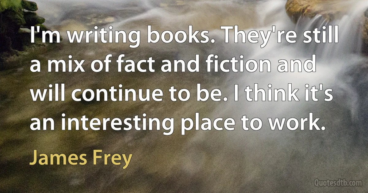 I'm writing books. They're still a mix of fact and fiction and will continue to be. I think it's an interesting place to work. (James Frey)