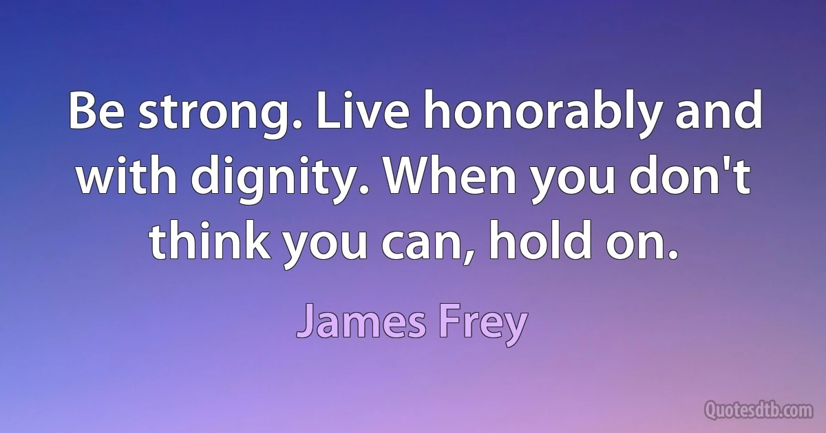 Be strong. Live honorably and with dignity. When you don't think you can, hold on. (James Frey)