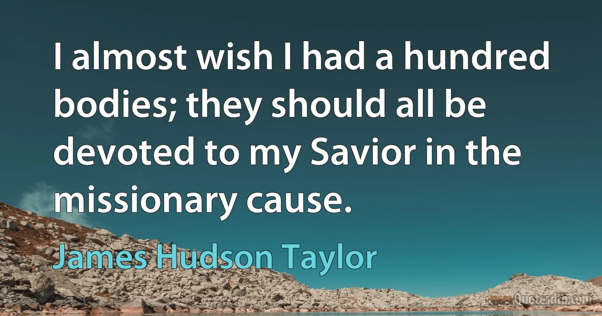 I almost wish I had a hundred bodies; they should all be devoted to my Savior in the missionary cause. (James Hudson Taylor)