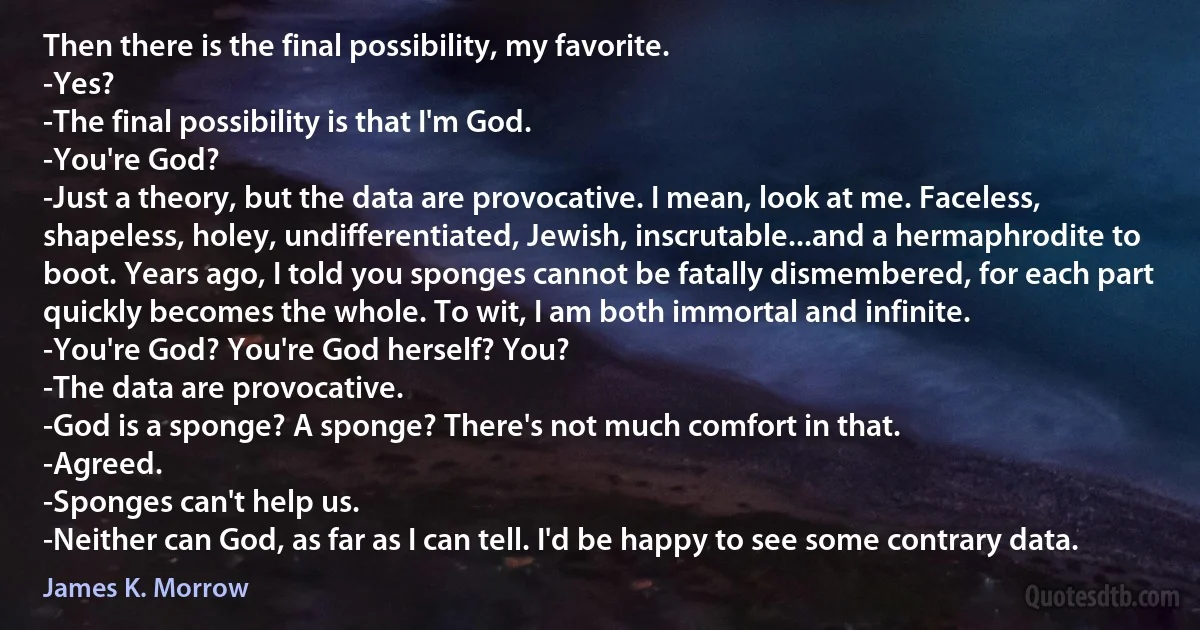 Then there is the final possibility, my favorite.
-Yes?
-The final possibility is that I'm God.
-You're God?
-Just a theory, but the data are provocative. I mean, look at me. Faceless, shapeless, holey, undifferentiated, Jewish, inscrutable...and a hermaphrodite to boot. Years ago, I told you sponges cannot be fatally dismembered, for each part quickly becomes the whole. To wit, I am both immortal and infinite.
-You're God? You're God herself? You?
-The data are provocative.
-God is a sponge? A sponge? There's not much comfort in that.
-Agreed.
-Sponges can't help us.
-Neither can God, as far as I can tell. I'd be happy to see some contrary data. (James K. Morrow)