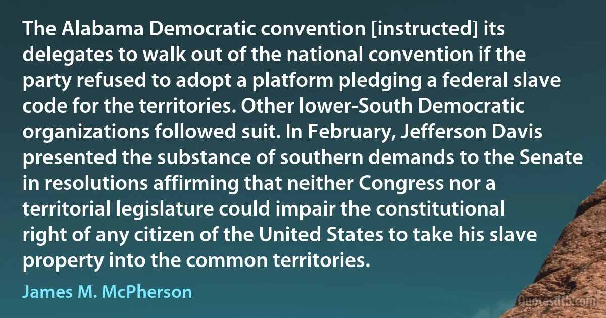 The Alabama Democratic convention [instructed] its delegates to walk out of the national convention if the party refused to adopt a platform pledging a federal slave code for the territories. Other lower-South Democratic organizations followed suit. In February, Jefferson Davis presented the substance of southern demands to the Senate in resolutions affirming that neither Congress nor a territorial legislature could impair the constitutional right of any citizen of the United States to take his slave property into the common territories. (James M. McPherson)