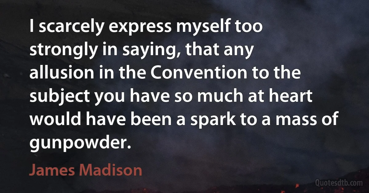 I scarcely express myself too strongly in saying, that any allusion in the Convention to the subject you have so much at heart would have been a spark to a mass of gunpowder. (James Madison)