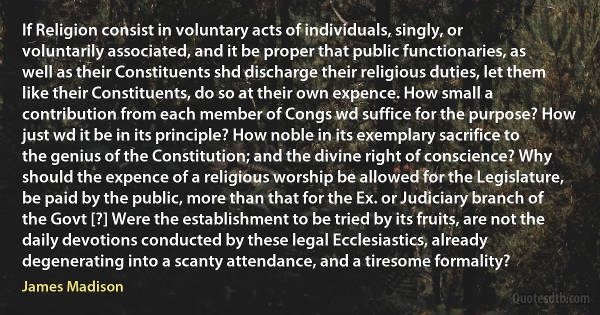 If Religion consist in voluntary acts of individuals, singly, or voluntarily associated, and it be proper that public functionaries, as well as their Constituents shd discharge their religious duties, let them like their Constituents, do so at their own expence. How small a contribution from each member of Congs wd suffice for the purpose? How just wd it be in its principle? How noble in its exemplary sacrifice to the genius of the Constitution; and the divine right of conscience? Why should the expence of a religious worship be allowed for the Legislature, be paid by the public, more than that for the Ex. or Judiciary branch of the Govt [?] Were the establishment to be tried by its fruits, are not the daily devotions conducted by these legal Ecclesiastics, already degenerating into a scanty attendance, and a tiresome formality? (James Madison)