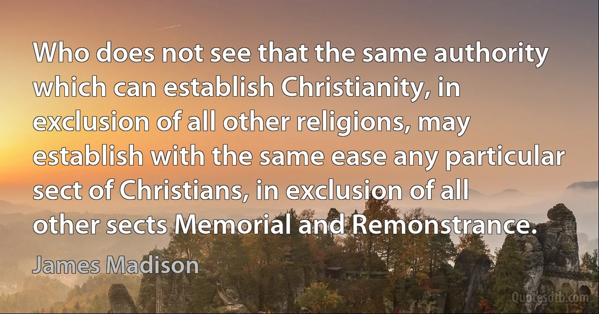 Who does not see that the same authority which can establish Christianity, in exclusion of all other religions, may establish with the same ease any particular sect of Christians, in exclusion of all other sects Memorial and Remonstrance. (James Madison)