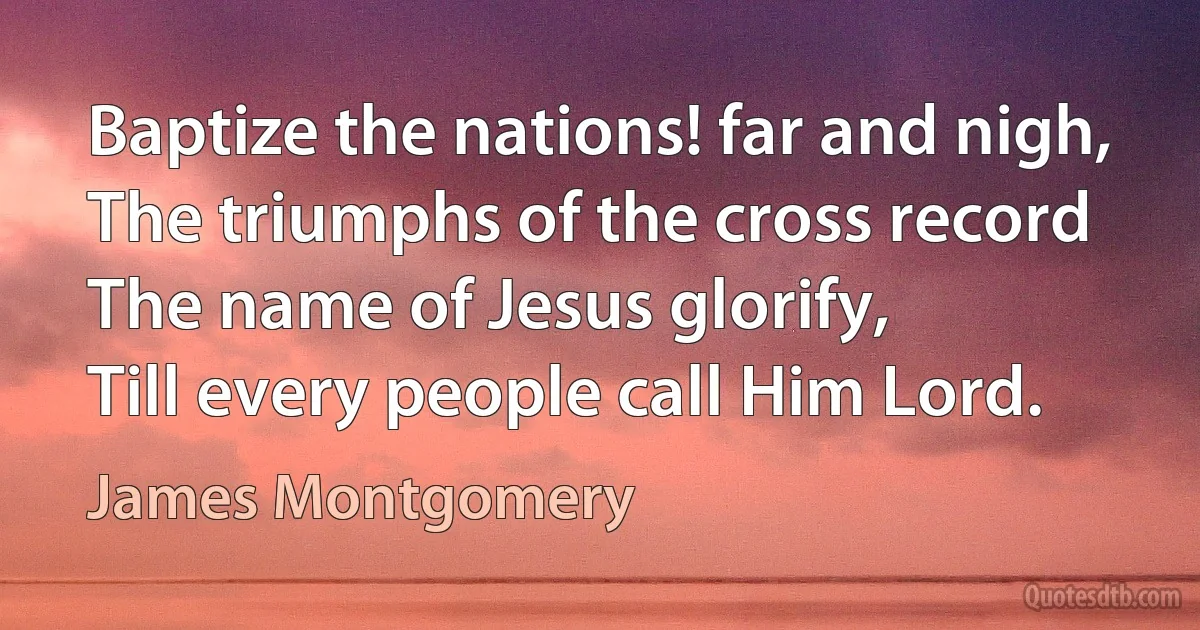 Baptize the nations! far and nigh,
The triumphs of the cross record
The name of Jesus glorify,
Till every people call Him Lord. (James Montgomery)