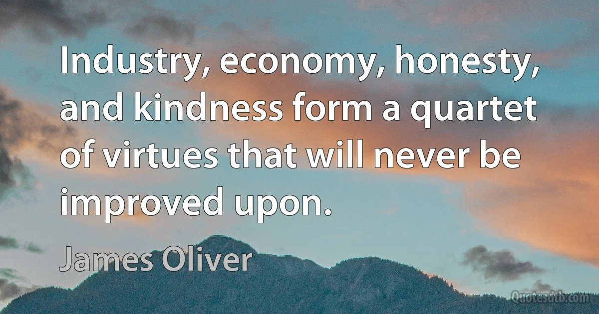 Industry, economy, honesty, and kindness form a quartet of virtues that will never be improved upon. (James Oliver)