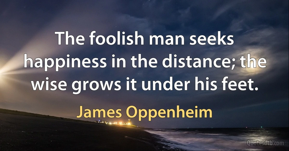 The foolish man seeks happiness in the distance; the wise grows it under his feet. (James Oppenheim)