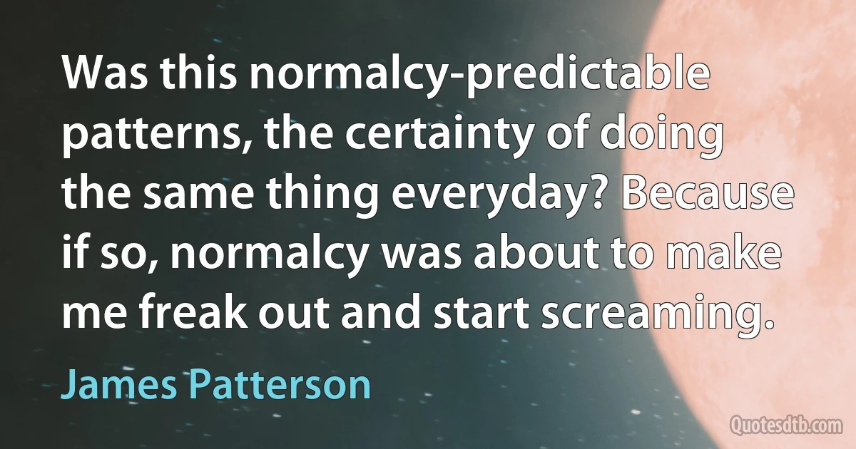 Was this normalcy-predictable patterns, the certainty of doing the same thing everyday? Because if so, normalcy was about to make me freak out and start screaming. (James Patterson)