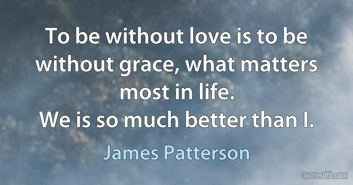 To be without love is to be without grace, what matters most in life.
We is so much better than I. (James Patterson)