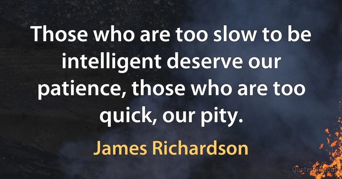 Those who are too slow to be intelligent deserve our patience, those who are too quick, our pity. (James Richardson)