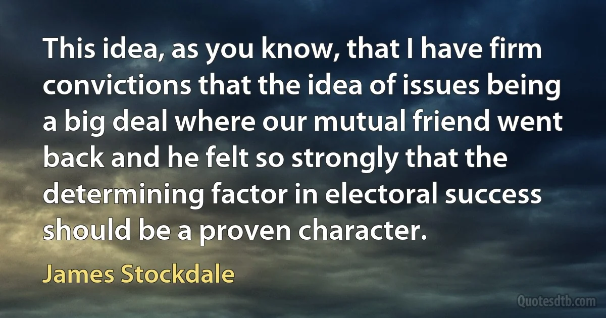 This idea, as you know, that I have firm convictions that the idea of issues being a big deal where our mutual friend went back and he felt so strongly that the determining factor in electoral success should be a proven character. (James Stockdale)