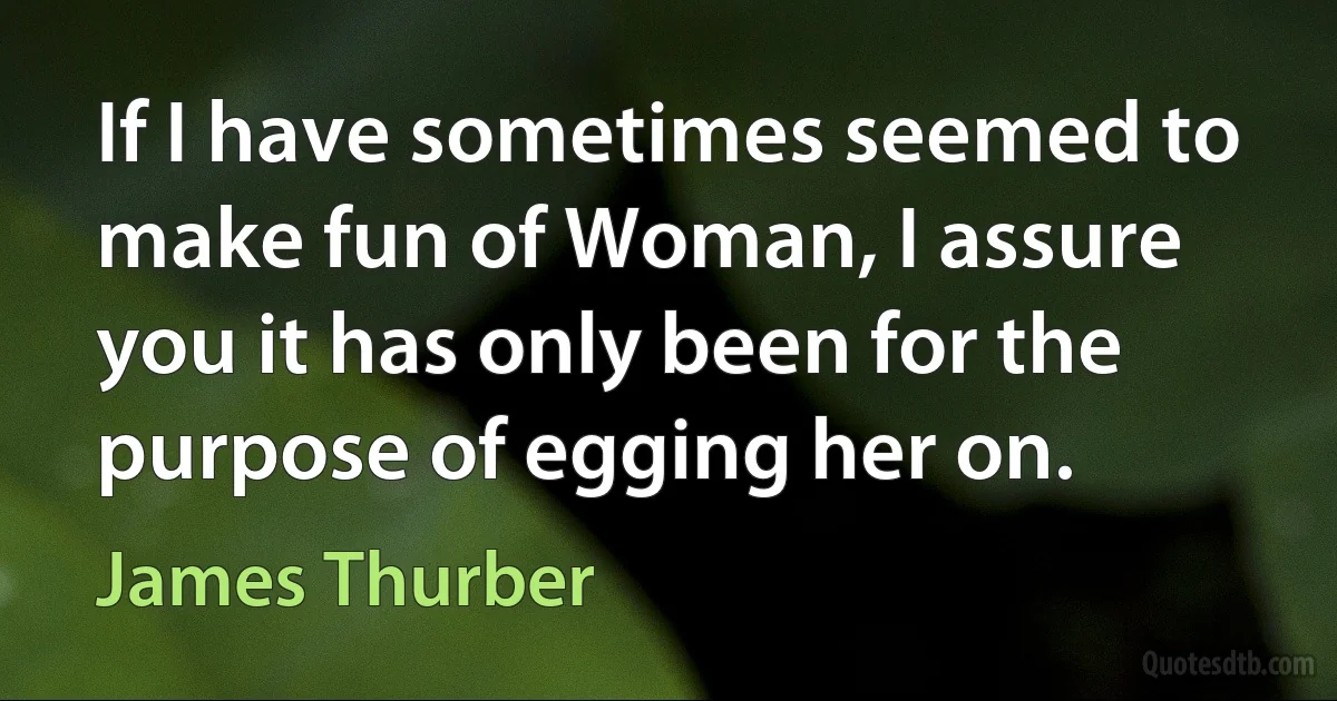 If I have sometimes seemed to make fun of Woman, I assure you it has only been for the purpose of egging her on. (James Thurber)