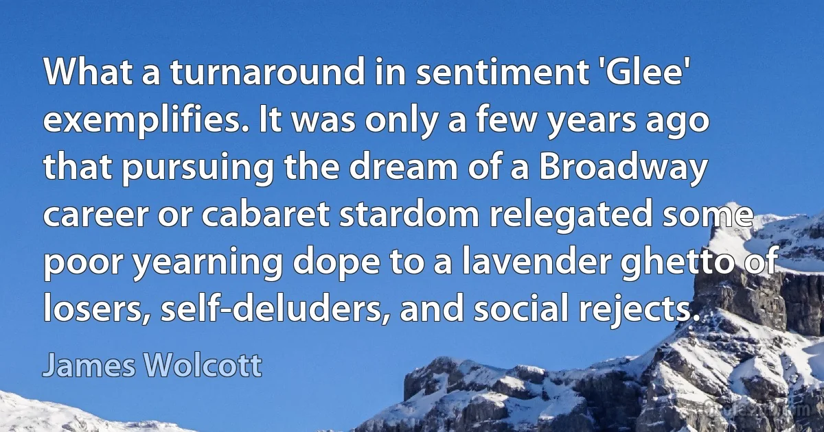 What a turnaround in sentiment 'Glee' exemplifies. It was only a few years ago that pursuing the dream of a Broadway career or cabaret stardom relegated some poor yearning dope to a lavender ghetto of losers, self-deluders, and social rejects. (James Wolcott)