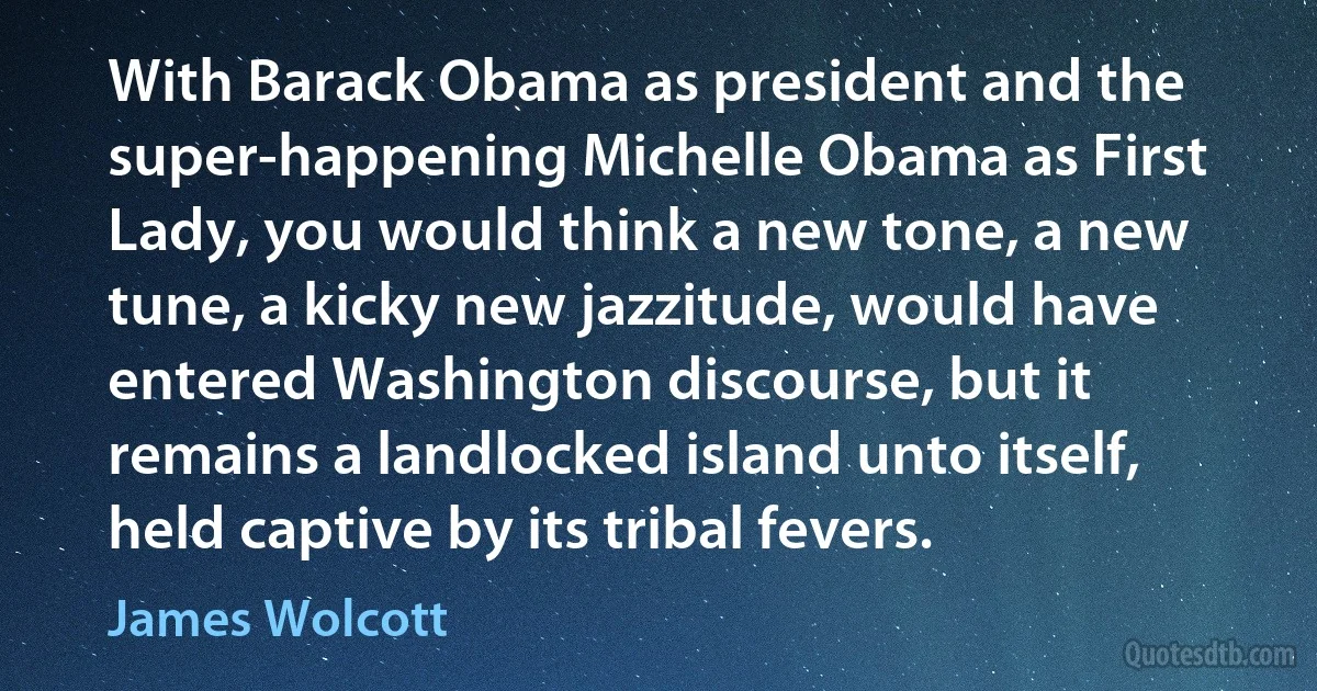 With Barack Obama as president and the super-happening Michelle Obama as First Lady, you would think a new tone, a new tune, a kicky new jazzitude, would have entered Washington discourse, but it remains a landlocked island unto itself, held captive by its tribal fevers. (James Wolcott)