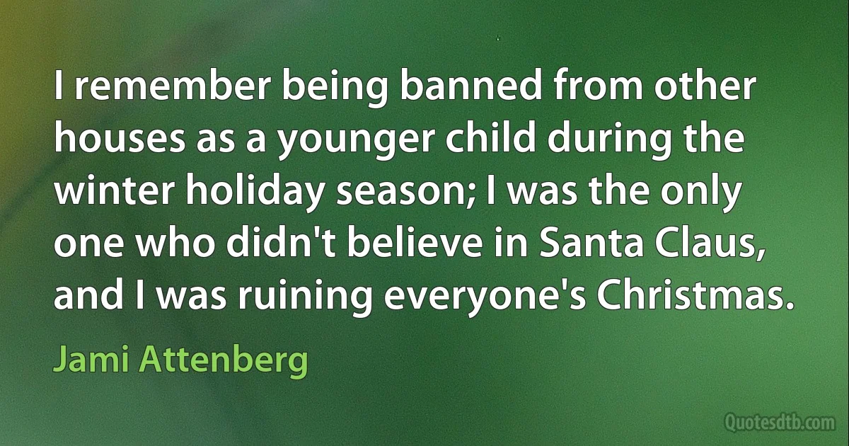 I remember being banned from other houses as a younger child during the winter holiday season; I was the only one who didn't believe in Santa Claus, and I was ruining everyone's Christmas. (Jami Attenberg)