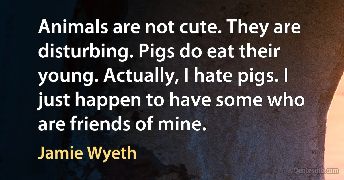 Animals are not cute. They are disturbing. Pigs do eat their young. Actually, I hate pigs. I just happen to have some who are friends of mine. (Jamie Wyeth)