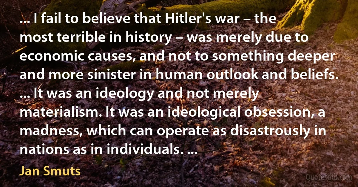 ... I fail to believe that Hitler's war – the most terrible in history – was merely due to economic causes, and not to something deeper and more sinister in human outlook and beliefs. ... It was an ideology and not merely materialism. It was an ideological obsession, a madness, which can operate as disastrously in nations as in individuals. ... (Jan Smuts)