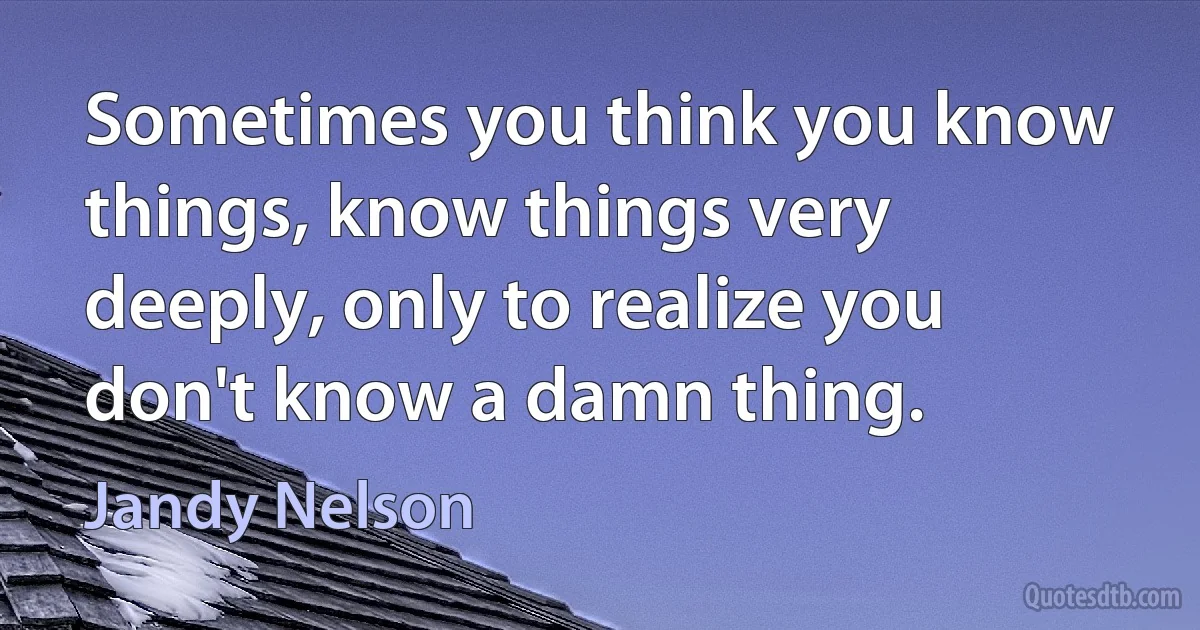 Sometimes you think you know things, know things very deeply, only to realize you don't know a damn thing. (Jandy Nelson)