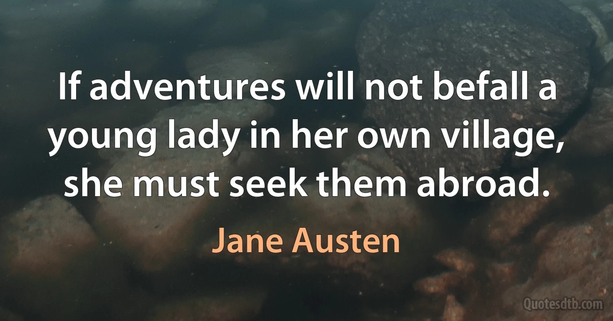 If adventures will not befall a young lady in her own village, she must seek them abroad. (Jane Austen)