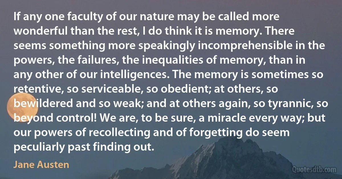 If any one faculty of our nature may be called more wonderful than the rest, I do think it is memory. There seems something more speakingly incomprehensible in the powers, the failures, the inequalities of memory, than in any other of our intelligences. The memory is sometimes so retentive, so serviceable, so obedient; at others, so bewildered and so weak; and at others again, so tyrannic, so beyond control! We are, to be sure, a miracle every way; but our powers of recollecting and of forgetting do seem peculiarly past finding out. (Jane Austen)