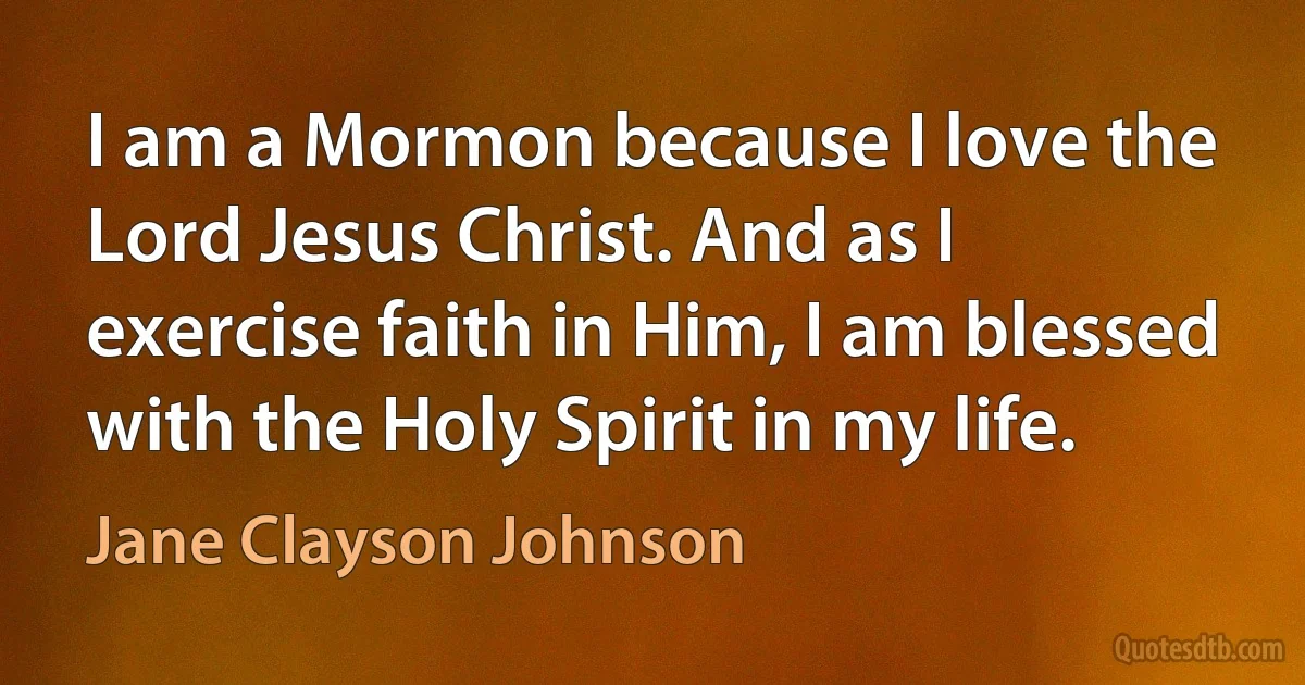 I am a Mormon because I love the Lord Jesus Christ. And as I exercise faith in Him, I am blessed with the Holy Spirit in my life. (Jane Clayson Johnson)