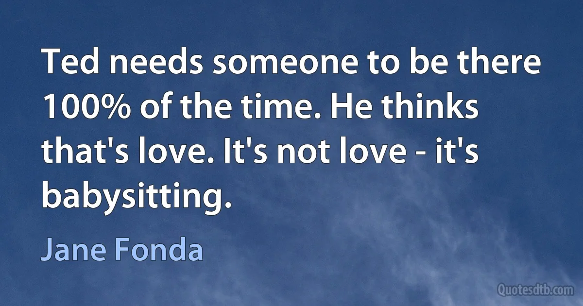 Ted needs someone to be there 100% of the time. He thinks that's love. It's not love - it's babysitting. (Jane Fonda)