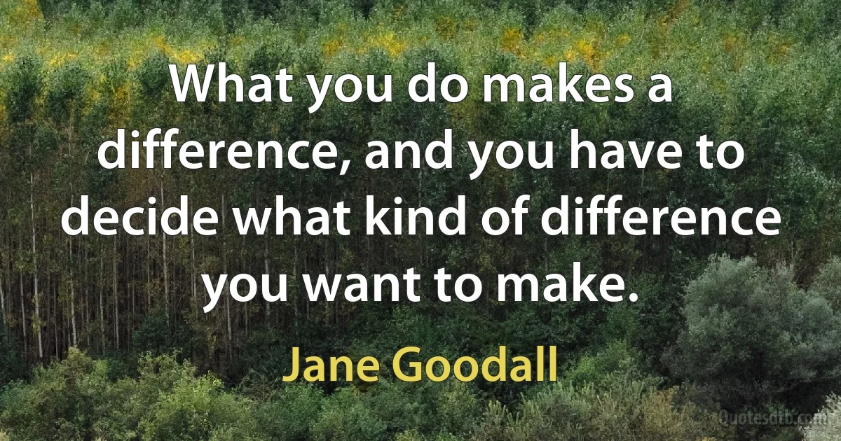 What you do makes a difference, and you have to decide what kind of difference you want to make. (Jane Goodall)