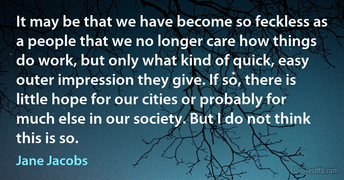 It may be that we have become so feckless as a people that we no longer care how things do work, but only what kind of quick, easy outer impression they give. If so, there is little hope for our cities or probably for much else in our society. But I do not think this is so. (Jane Jacobs)